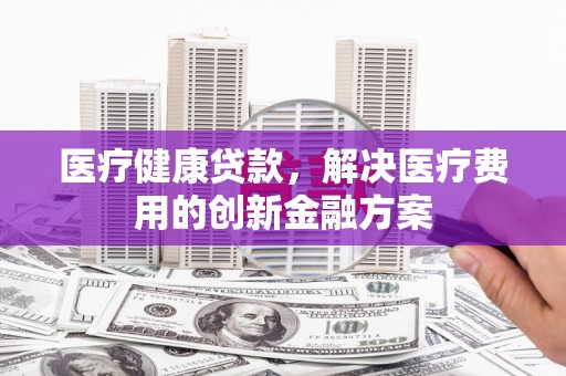 双台子医疗健康贷款，解决医疗费用的创新金融方案